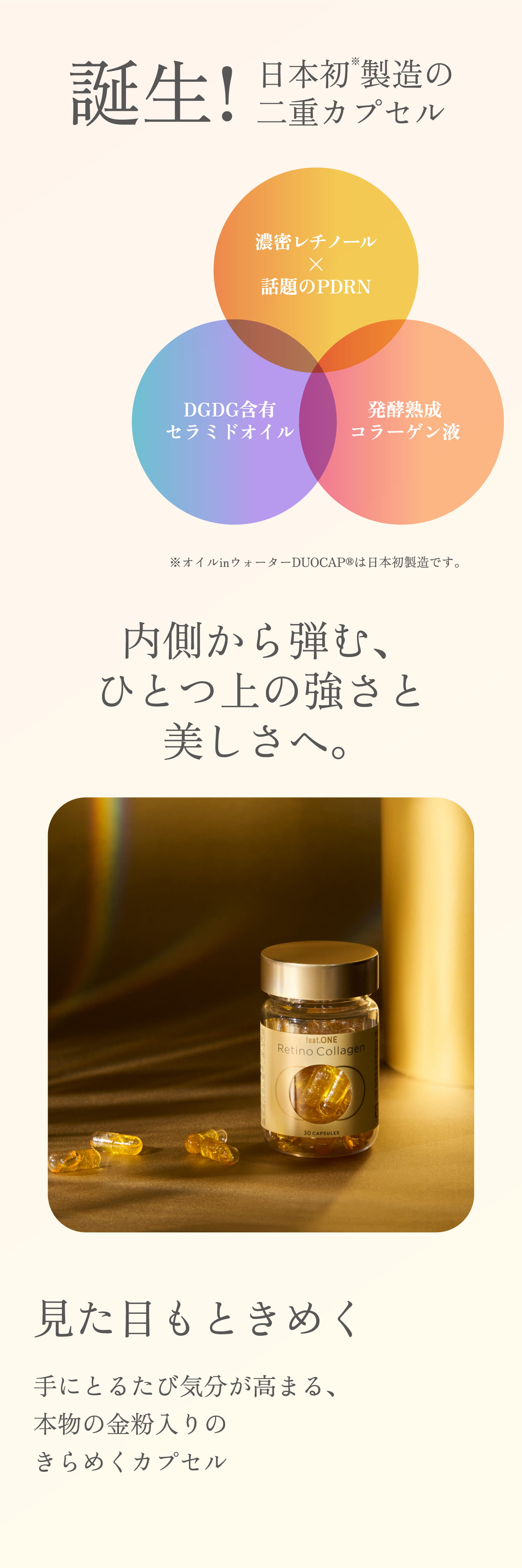 誕生!日本初※製造の二重カプセル ※オイルinウォーターDUOCAP®は日本初製造です。 内側から弾む、ひとつ上の強さと美しさへ。見た目もときめく手にとるたび気分が高まる、本物の金粉入りのきらめくカプセル
