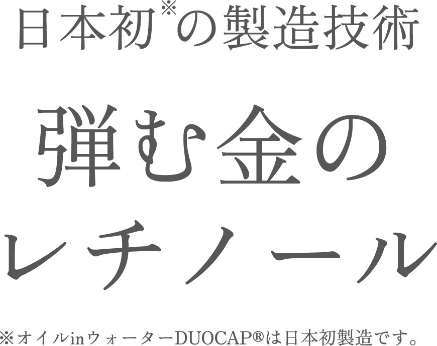 日本初 の製造技術 弾む金のレチノール ※オイルinウォーターDUOCAP®は日本初製造です。